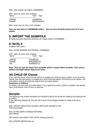SQL> alter session set edition=ORA$BASE;
SQL> desc ed_emp_view_orabase
Name Null? Type
------------------------ -------- -----
EMPNO NUMBER(4)
ENAME VARCHAR2(10)
SQL> drop view ed_emp_view_orabase;
Now you lost object in ORA$BASE edition. Now we have dump
fi
le backup but its in new
edition.
5: IMPORT THE DUMPFILE
$ impdp dump
fi
le=test.dmp directory=dir1 target_edition=ORA$BASE
6: Verify it
$ sqlplus test1/pass
SQL> ALTER SESSION SET EDITION =ORA$BASE;
SQL> desc ed_emp_view_orabase
Name Null? Type
---------------------- --------- ---------
EMPNO NUMBER(4)
ENAME VARCHAR2(10)
SAL NUMBER(7,2)
Note: Now you got the object from dump
fi
le which is target edition dump
fi
le. Now source
edition and target edition objects are same.
AS CHILD OF Clause
If you use this clause, then the new edition is created as a child of parent_edition. If you omit this
clause, then the new edition is created as a child of the leaf edition. At the time of its creation, the
new edition inherits all editioned objects from its parent edition.
Restriction on Editions
An edition can have only one child edition. If you specify for parent_edition an edition that already
has a child edition, then an error is returned.
Sample:
The following very simple examples are intended to show the syntax for creating and working with
an edition.
In the following statements, the user HR is given the privileges needed to create and use an
edition:
SQL> GRANT CREATE ANY EDITION, DROP ANY EDITION to HR;
Grant succeeded.
SQL>ALTER USER hr ENABLE EDITIONS;
User altered.
HR creates a new edition TEST_ED for testing purposes:
SQL>CREATE EDITION test_ed;
 