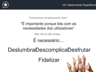 UX. Desenvolver Experiência
Poderíamos simplesmente dizer:
"É importante porque lida com as
necessidades dos utilizadores”
Mas isto já não chega…
É necessário…
DeslumbrarDescomplicarDesfrutar
Fidelizar
 