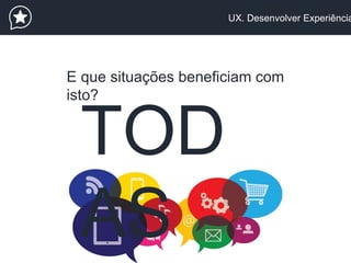 UX. Desenvolver Experiência
E que situações beneficiam com
isto?
TOD
AS
 