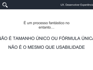 UX. Desenvolver Experiência
É um processo fantástico no
entanto…
NÃO É TAMANHO ÚNICO OU FÓRMULA ÚNICA
NÃO É O MESMO QUE USABILIDADE
 