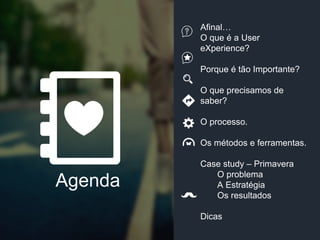 Afinal…
O que é a User
eXperience?
Porque é tão Importante?
O que precisamos de
saber?
O processo.
Os métodos e ferramentas.
Case study – Primavera
O problema
A Estratégia
Os resultados
Dicas
Agenda
 