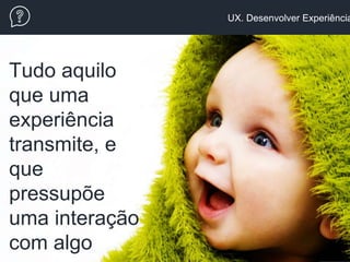 UX. Desenvolver Experiência
Tudo aquilo
que uma
experiência
transmite, e
que
pressupõe
uma interação
com algo
 