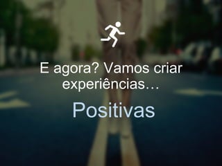 E agora? Vamos criar
experiências…
Positivas
 