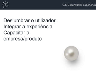 UX. Desenvolver Experiência
Deslumbrar o utilizador
Integrar a experiência
Capacitar a
empresa/produto
 