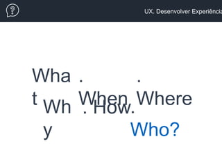 UX. Desenvolver Experiência
Wha
t .
Who?
. HowWh
y
.
Where
.
When
 