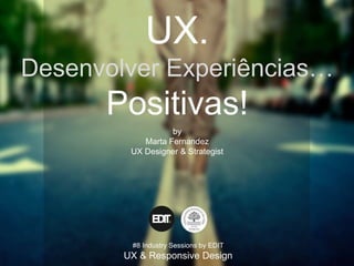 UX.
Desenvolver Experiências…
Positivas!
by
Marta Fernandez
UX Designer & Strategist
#8 Industry Sessions by EDIT
UX & Responsive Design
 