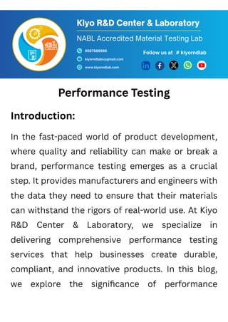 Performance Testing
Introduction:
In the fast-paced world of product development,
where quality and reliability can make or break a
brand, performance testing emerges as a crucial
step. It provides manufacturers and engineers with
the data they need to ensure that their materials
can withstand the rigors of real-world use. At Kiyo
R&D Center & Laboratory, we specialize in
delivering comprehensive performance testing
services that help businesses create durable,
compliant, and innovative products. In this blog,
we explore the significance of performance
Kiyo R&D Center & Laboratory
9087686986
kiyorndlabs@gmail.com
www.kiyorndlab.com
Follow us at
NABL Accredited Material Testing Lab
# kiyorndlab
 