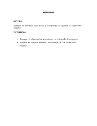OBJETIVOS
GENERAL
Identificar los principales ciclos de vida y el rol principal de la gerencia de los proyectos
educativos
ESPECIFICOS
 Reconocer el rol principal de un profesional en el desarrollo de un proyecto.
 Identificar los elementos necesarios para garantizar un ciclo de vida en los
proyectos.
 