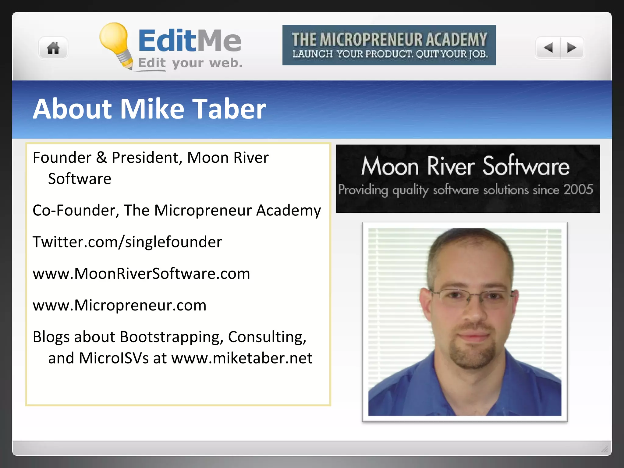 About Mike Taber Founder & President, Moon River Software Co-Founder, The Micropreneur Academy Twitter.com/singlefounder www.MoonRiverSoftware.com www.Micropreneur.com Blogs about Bootstrapping, Consulting, and MicroISVs at www.miketaber.net 