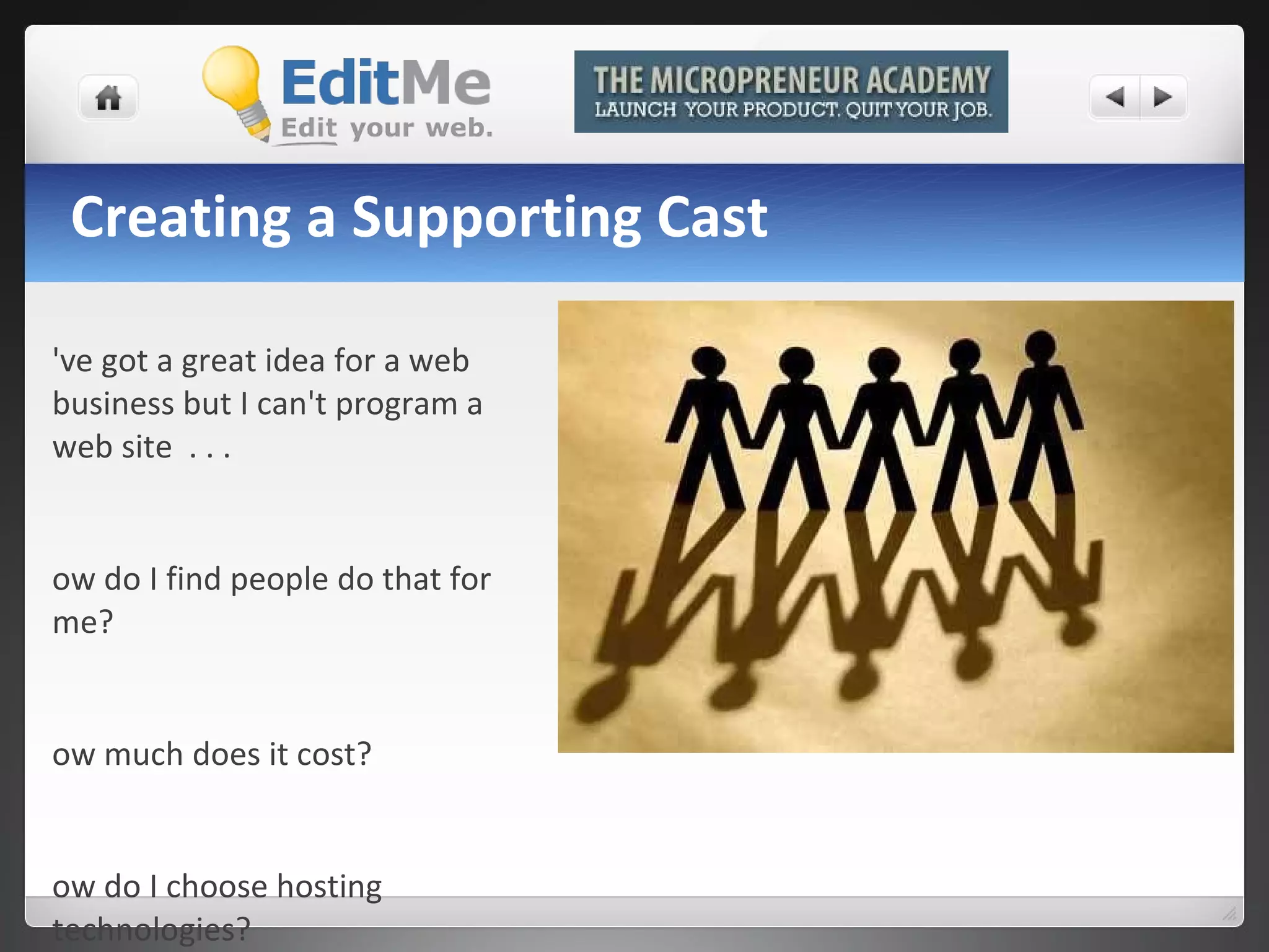 Creating a Supporting Cast I've got a great idea for a web business but I can't program a web site  . . . How do I find people do that for me?  How much does it cost?  How do I choose hosting technologies? 