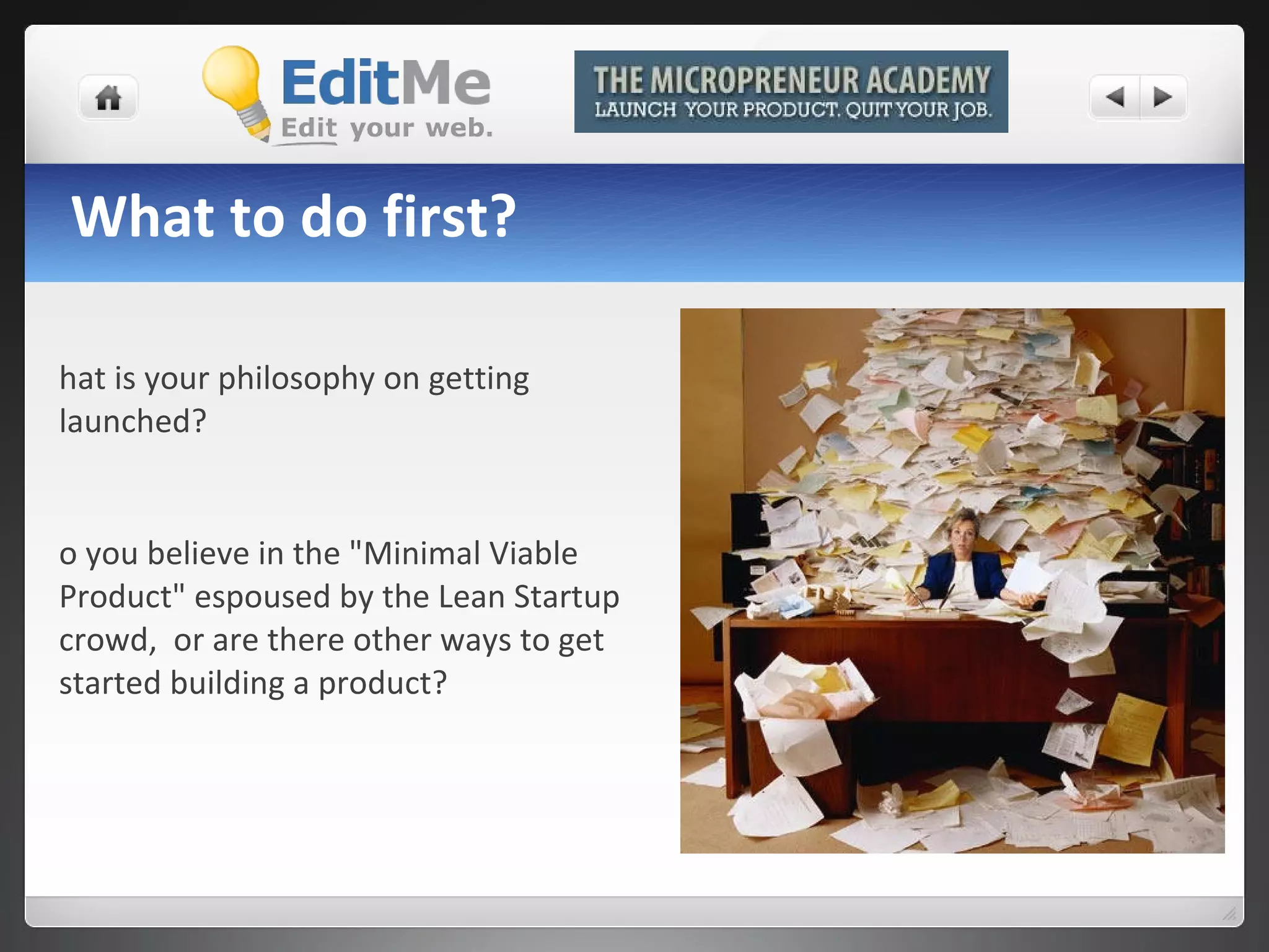 What to do first? What is your philosophy on getting launched?  Do you believe in the "Minimal Viable Product" espoused by the Lean Startup crowd,  or are there other ways to get started building a product? 