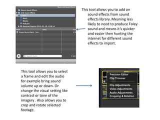 This tool allows you to add on
                                     sound effects from sound
                                     effects library. Meaning less
                                     likely to need to produce Foley
                                     sound and means it’s quicker
                                     and easier then hunting the
                                     internet for different sound
                                     effects to import.




This tool allows you to select
a frame and edit the audio
for example bring sound
volume up or down. Or
change the visual setting like
contrast or tone of the
imagery . Also allows you to
crop and rotate selected
footage.
 