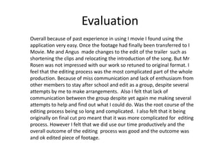 Evaluation
Overall because of past experience in using I movie I found using the
application very easy. Once the footage had finally been transferred to I
Movie. Me and Angus made changes to the edit of the trailer such as
shortening the clips and relocating the introduction of the song. But Mr
Rosen was not impressed with our work so retuned to original format. I
feel that the editing process was the most complicated part of the whole
production. Because of miss communication and lack of enthusiasm from
other members to stay after school and edit as a group, despite several
attempts by me to make arrangements. Also I felt that lack of
communication between the group despite yet again me making several
attempts to help and find out what I could do. Was the root course of the
editing process being so long and complicated. I also felt that it being
originally on final cut pro meant that it was more complicated for editing
process. However I felt that we did use our time productively and the
overall outcome of the editing process was good and the outcome was
and ok edited piece of footage.
 