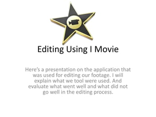 Editing Using I Movie

Here’s a presentation on the application that
   was used for editing our footage. I will
   explain what we tool were used. And
 evaluate what went well and what did not
        go well in the editing process.
 
