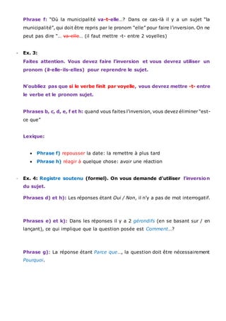 Phrase f: “Où la municipalité va-t-elle…? Dans ce cas-là il y a un sujet “la
municipalité”, qui doit être repris par le pronom “elle” pour faire l’inversion. On ne
peut pas dire “… va-elle… (il faut mettre -t- entre 2 voyelles)
- Ex. 3:
Faites attention. Vous devez faire l’inversion et vous devrez utiliser un
pronom (il-elle-ils-elles) pour reprendre le sujet.
N’oubliez pas que si le verbe finit par voyelle, vous devrez mettre -t- entre
le verbe et le pronom sujet.
Phrases b, c, d, e, f et h: quand vous faites l’inversion, vous devez éliminer “est-
ce que”
Lexique:
 Phrase f) repousser la date: la remettre à plus tard
 Phrase h) réagir à quelque chose: avoir une réaction
- Ex. 4: Registre soutenu (formel). On vous demande d’utiliser l’inversion
du sujet.
Phrases d) et h): Les réponses étant Oui / Non, il n’y a pas de mot interrogatif.
Phrases e) et k): Dans les réponses il y a 2 gérondifs (en se basant sur / en
lançant), ce qui implique que la question posée est Comment…?
Phrase g): La réponse étant Parce que…, la question doit être nécessairement
Pourquoi.
 