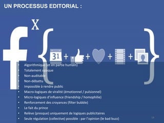 • Algorithmique (et en partie humain)
• Totalement opaque
• Non-auditable
• Non-débattu
• Impossible à rendre public
• Macro-logiques de viralité (émotionnel / pulsionnel)
• Micro-logiques d’influence (friendship / homophilie)
• Renforcement des croyances (filter bubble)
• Le fait du prince
• Relève (presque) uniquement de logiques publicitaires
• Seule régulation (collective) possible : par l’opinion (le bad buzz)
UN PROCESSUS EDITORIAL :
14
 