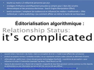 • touche au moins 1,5 milliard de personnes par jour.
• stratégies d’influence scientifiquement prouvées (y compris pour / dans des scrutins
démocratiques et des processus électoraux : Search Engine Manipulation Effect)
• tend à surclasser / remplacer (en audience et en influence) les médias « traditionnels ». Effet
renforcé par « native publishing » (ou comment affûter soi-même la hache de son bourreau)
• souvent sinon « hors la loi » du moins « dans sa conception de la loi » / Code Is Law (affaire des caricatures)
• produit ses propres normes / conduites sociales / et sur-représente certains codes culturels au détriment d’autres
• utilise plein de « petits trucs » (cours de persuasion technologique Stanford), « asymétries de perception » pour
influencer et inciter à l’interaction (exemple Top News / Most Recent sur FB)
• repose le plus souvent sur « illusion de la majorité » (capacité de nous faire percevoir comme commun ou très répandu
un phénomène ou une information qui est en fait très rare ou très peu diffusé :
https://www.technologyreview.com/s/538866/the-social-network-illusion-that-tricks-your-mind/)
Éditorialisation algorithmique :
15
 