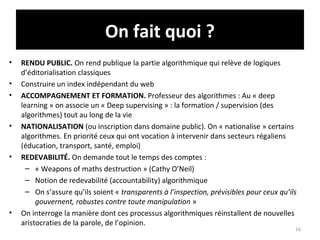 On fait quoi ?
• RENDU PUBLIC. On rend publique la partie algorithmique qui relève de logiques
d’éditorialisation classiques
• Construire un index indépendant du web
• ACCOMPAGNEMENT ET FORMATION. Professeur des algorithmes : Au « deep
learning » on associe un « Deep supervising » : la formation / supervision (des
algorithmes) tout au long de la vie
• NATIONALISATION (ou inscription dans domaine public). On « nationalise » certains
algorithmes. En priorité ceux qui ont vocation à intervenir dans secteurs régaliens
(éducation, transport, santé, emploi)
• REDEVABILITÉ. On demande tout le temps des comptes :
– « Weapons of maths destruction » (Cathy O’Neil)
– Notion de redevabilité (accountability) algorithmique
– On s’assure qu’ils soient « transparents à l’inspection, prévisibles pour ceux qu’ils
gouvernent, robustes contre toute manipulation »
• On interroge la manière dont ces processus algorithmiques réinstallent de nouvelles
aristocraties de la parole, de l’opinion.
16
 