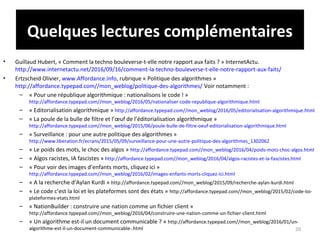 Quelques lectures complémentaires
• Guillaud Hubert, « Comment la techno bouleverse-t-elle notre rapport aux faits ? » InternetActu.
http://www.internetactu.net/2016/09/16/comment-la-techno-bouleverse-t-elle-notre-rapport-aux-faits/
• Ertzscheid Olivier, www.Affordance.info, rubrique « Politique des algorithmes »
http://affordance.typepad.com//mon_weblog/politique-des-algorithmes/ Voir notamment :
– « Pour une république algorithmique : nationalisons le code ! »
http://affordance.typepad.com//mon_weblog/2016/05/nationaliser-code-republique-algorithmique.html
– « Editorialisation algorithmique » http://affordance.typepad.com//mon_weblog/2016/05/editorialisation-algorithmique.html
– « La poule de la bulle de filtre et l’œuf de l’éditorialisation algorithmique »
http://affordance.typepad.com//mon_weblog/2015/06/poule-bulle-de-filtre-oeuf-editorialisation-algorithmique.html
– « Surveillance : pour une autre politique des algorithmes »
http://www.liberation.fr/ecrans/2015/05/09/surveillance-pour-une-autre-politique-des-algorithmes_1302062
– « Le poids des mots, le choc des algos » http://affordance.typepad.com//mon_weblog/2016/04/poids-mots-choc-algos.html
– « Algos racistes, IA fascistes » http://affordance.typepad.com//mon_weblog/2016/04/algos-racistes-et-ia-fascistes.html
– « Pour voir des images d’enfants morts, cliquez ici »
http://affordance.typepad.com//mon_weblog/2016/02/images-enfants-morts-cliquez-ici.html
– « A la recherche d’Aylan Kurdi » http://affordance.typepad.com//mon_weblog/2015/09/recherche-aylan-kurdi.html
– « Le code c’est la loi et les plateformes sont des états » http://affordance.typepad.com//mon_weblog/2015/02/code-loi-
plateformes-etats.html
– « NationBuilder : construire une nation comme un fichier client »
http://affordance.typepad.com//mon_weblog/2016/04/construire-une-nation-comme-un-fichier-client.html
– « Un algorithme est-il un document communicable ? » http://affordance.typepad.com//mon_weblog/2016/01/un-
algorithme-est-il-un-document-communicable-.html 20
 