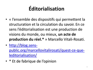 Éditorialisation
• « l’ensemble des dispositifs qui permettent la
structuration et la circulation du savoir. En ce
sens l’éditorialisation est une production de
visions du monde, ou mieux, un acte de
production du réel.* » Marcello Vitali-Rosati.
• http://blog.sens-
public.org/marcellovitalirosati/quest-ce-que-
leditorialisation/
• * Et de fabrique de l’opinion
2
 