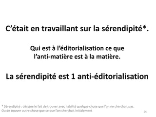 C’était en travaillant sur la sérendipité*.
Qui est à l’éditorialisation ce que
l’anti-matière est à la matière.
La sérendipité est 1 anti-éditorialisation
26
* Sérendipité : désigne le fait de trouver avec habilité quelque chose que l’on ne cherchait pas.
Ou de trouver autre chose que ce que l’on cherchait initialement
 