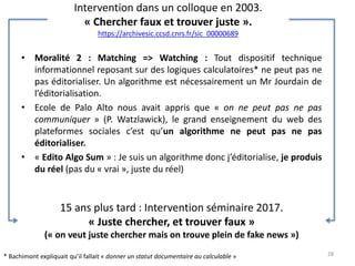 Intervention dans un colloque en 2003.
« Chercher faux et trouver juste ».
https://archivesic.ccsd.cnrs.fr/sic_00000689
• Moralité 2 : Matching => Watching : Tout dispositif technique
informationnel reposant sur des logiques calculatoires* ne peut pas ne
pas éditorialiser. Un algorithme est nécessairement un Mr Jourdain de
l’éditorialisation.
• Ecole de Palo Alto nous avait appris que « on ne peut pas ne pas
communiquer » (P. Watzlawick), le grand enseignement du web des
plateformes sociales c’est qu’un algorithme ne peut pas ne pas
éditorialiser.
• « Edito Algo Sum » : Je suis un algorithme donc j’éditorialise, je produis
du réel (pas du « vrai », juste du réel)
28
15 ans plus tard : Intervention séminaire 2017.
« Juste chercher, et trouver faux »
(« on veut juste chercher mais on trouve plein de fake news »)
* Bachimont expliquait qu’il fallait « donner un statut documentaire au calculable »
 