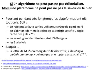 Si un algorithme ne peut pas ne pas éditorialiser.
Alors une plateforme ne peut pas ne pas le savoir ou le nier.
• Pourtant pendant très longtemps les plateformes ont nié
tout cela. Soit :
– en rejetant la faute sur les utilisateurs (Google Bombing*)
– en s’abritant derrière le calcul et la statistique (cf « Google
cache des juifs »**)
– en se réfugiant derrière le statut d’hébergeur
– les 3 à la fois
• Jusqu’à …
– la lettre de M. Zuckerberg du 16 février 2017, « Building a
global community » qui marque une rupture assez claire***.
29*** la lettre de M. Zuckerberg : https://www.facebook.com/notes/mark-zuckerberg/building-global-community/10154544292806634
et l’analyse que j’en ai proposé : http://affordance.typepad.com//mon_weblog/2017/03/lettre-zuckerberg.html
* http://affordance.typepad.com/mon_weblog/2010/09/de-qui-trou-du-cul-est-il-le-nom-.html
** http://affordance.typepad.com/mon_weblog/2012/06/google-cache-des-juifs.html
 