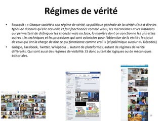 Régimes de vérité
• Foucault : « Chaque société a son régime de vérité, sa politique générale de la vérité: c’est-à-dire les
types de discours qu’elle accueille et fait fonctionner comme vrais ; les mécanismes et les instances
qui permettent de distinguer les énoncés vrais ou faux, la manière dont on sanctionne les uns et les
autres ; les techniques et les procédures qui sont valorisées pour l’obtention de la vérité ; le statut
de ceux qui ont la charge de dire ce qui fonctionne comme vrai. » (cf polémique autour du Décodex)
• Google, Facebook, Twitter, Wikipédia … Autant de plateformes, autant de régimes de vérité
différents. Qui sont aussi des régimes de visibilité. Et donc autant de logiques ou de mécaniques
éditoriales.
34
 