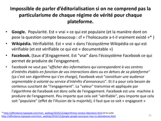 Impossible de parler d’éditorialisation si on ne comprend pas la
particularisme de chaque régime de vérité pour chaque
plateforme.
• Google. Popularité. Est « vrai » ce qui est populaire (et la manière dont on
pose la question compte beaucoup : cf « l’holocauste a-t-il vraiment existé »* )
• Wikipédia. Vérifiabilité. Est « vrai » dans l'écosystème Wikipédia ce qui est
vérifiable (et est vérifiable ce qui est « documentable »)
• Facebook. (taux d’)Engagement. Est "vrai" dans l'écosystème Facebook ce qui
permet de produire de l'engagement.
• Facebook ne veut pas "afficher des informations qui correspondent à vos centres
d'intérêts établis en fonction de vos interactions dans ou en dehors de sa plateforme"
(ça c'est son algorithme qui s'en charge), Facebook veut "constituer une audience
segmentable à volonté au service d'intérêts d'annonceurs". Et il a pour cela besoin de
contenus suscitant de "l'engagement". La "valeur" transmise et appliquée par
l'algorithme de Facebook est donc celle de l'engagement. Facebook est une machine à
produire de l'engagement. Peu importe que cela soit "vérifiable", peu importe que cela
soit "populaire" (effet de l'illusion de la majorité), il faut que ce soit « engageant »
35
* http://affordance.typepad.com/mon_weblog/2016/12/algorithmes-tondus-liberation.html et la suite
http://affordance.typepad.com/mon_weblog/2016/12/google-google-pourquoi-mas-tu-abandonne.html
 