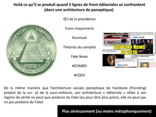 Œil de la providence
Franc-maçonnerie
Illuminati
Théories du complot
Fake News
#COMBO
#CQFD
Voilà ce qu’il se produit quand 3 lignes de front éditoriales se confrontent
(dans une architecture de panoptique)
De la même manière que l’architecture sociale panoptique de Facebook (friending)
produit de la sur- et de la sous-veillance, son architecture « éditoriale » alliée à son
régime de vérité ne peut que produire du Fake (ou pour être plus précis, elle ne peut pas
ne pas produire du Fake)
Plus sérieusement (ou moins métaphoriquement)
 