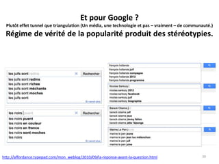Et pour Google ?
Plutôt effet tunnel que triangulation (Un média, une technologie et pas – vraiment – de communauté.)
Régime de vérité de la popularité produit des stéréotypies.
39http://affordance.typepad.com/mon_weblog/2010/09/la-reponse-avant-la-question.html
 