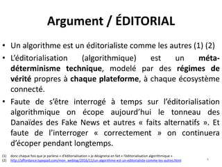 Argument / ÉDITORIAL
• Un algorithme est un éditorialiste comme les autres (1) (2)
• L’éditorialisation (algorithmique) est un méta-
déterminisme technique, modelé par des régimes de
vérité propres à chaque plateforme, à chaque écosystème
connecté.
• Faute de s’être interrogé à temps sur l’éditorialisation
algorithmique on écope aujourd’hui le tonneau des
Danaïdes des Fake News et autres « faits alternatifs ». Et
faute de l’interroger « correctement » on continuera
d’écoper pendant longtemps.
4
(1) donc chaque fois que je parlerai « d’éditorialisation » je désignerai en fait « l’éditorialisation algorithmique »
(2) http://affordance.typepad.com/mon_weblog/2016/11/un-algorithme-est-un-editorialiste-comme-les-autres.html
 
