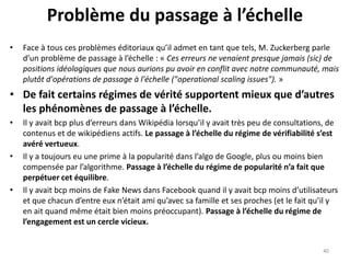 Problème du passage à l’échelle
• Face à tous ces problèmes éditoriaux qu’il admet en tant que tels, M. Zuckerberg parle
d’un problème de passage à l’échelle : « Ces erreurs ne venaient presque jamais (sic) de
positions idéologiques que nous aurions pu avoir en conflit avec notre communauté, mais
plutôt d'opérations de passage à l'échelle ("operational scaling issues"). »
• De fait certains régimes de vérité supportent mieux que d’autres
les phénomènes de passage à l’échelle.
• Il y avait bcp plus d’erreurs dans Wikipédia lorsqu’il y avait très peu de consultations, de
contenus et de wikipédiens actifs. Le passage à l’échelle du régime de vérifiabilité s’est
avéré vertueux.
• Il y a toujours eu une prime à la popularité dans l’algo de Google, plus ou moins bien
compensée par l’algorithme. Passage à l’échelle du régime de popularité n’a fait que
perpétuer cet équilibre.
• Il y avait bcp moins de Fake News dans Facebook quand il y avait bcp moins d’utilisateurs
et que chacun d’entre eux n’était ami qu’avec sa famille et ses proches (et le fait qu’il y
en ait quand même était bien moins préoccupant). Passage à l’échelle du régime de
l’engagement est un cercle vicieux.
40
 