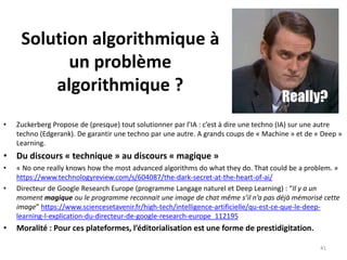 Solution algorithmique à
un problème
algorithmique ?
• Zuckerberg Propose de (presque) tout solutionner par l’IA : c’est à dire une techno (IA) sur une autre
techno (Edgerank). De garantir une techno par une autre. A grands coups de « Machine » et de « Deep »
Learning.
• Du discours « technique » au discours « magique »
• « No one really knows how the most advanced algorithms do what they do. That could be a problem. »
https://www.technologyreview.com/s/604087/the-dark-secret-at-the-heart-of-ai/
• Directeur de Google Research Europe (programme Langage naturel et Deep Learning) : “Il y a un
moment magique ou le programme reconnait une image de chat même s’il n’a pas déjà mémorisé cette
image” https://www.sciencesetavenir.fr/high-tech/intelligence-artificielle/qu-est-ce-que-le-deep-
learning-l-explication-du-directeur-de-google-research-europe_112195
• Moralité : Pour ces plateformes, l’éditorialisation est une forme de prestidigitation.
41
 