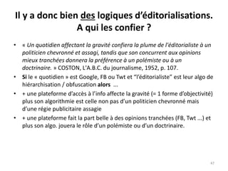 Il y a donc bien des logiques d’éditorialisations.
A qui les confier ?
• « Un quotidien affectant la gravité confiera la plume de l'éditorialiste à un
politicien chevronné et assagi, tandis que son concurrent aux opinions
mieux tranchées donnera la préférence à un polémiste ou à un
doctrinaire. » COSTON, L'A.B.C. du journalisme, 1952, p. 107.
• Si le « quotidien » est Google, FB ou Twt et “l’éditorialiste” est leur algo de
hiérarchisation / obfuscation alors ...
• + une plateforme d’accès à l’info affecte la gravité (= 1 forme d’objectivité)
plus son algorithmie est celle non pas d’un politicien chevronné mais
d’une régie publicitaire assagie
• + une plateforme fait la part belle à des opinions tranchées (FB, Twt ...) et
plus son algo. jouera le rôle d’un polémiste ou d’un doctrinaire.
47
 