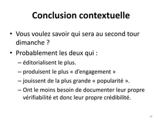 Conclusion contextuelle
• Vous voulez savoir qui sera au second tour
dimanche ?
• Probablement les deux qui :
– éditorialisent le plus.
– produisent le plus « d’engagement »
– jouissent de la plus grande « popularité ».
– Ont le moins besoin de documenter leur propre
vérifiabilité et donc leur propre crédibilité.
48
 