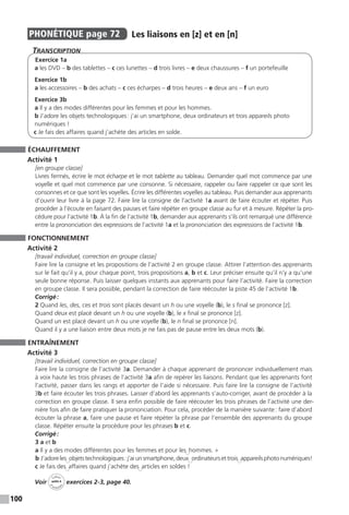 100
PHONÉTIQUE  page 72  
Les liaisons en [z] et en [n]
Transcription
Exercice 1a
a les DVD – b des tablettes – c ces lunettes – d trois livres – e deux chaussures – f un portefeuille
Exercice 1b
a les accessoires – b des achats – c ces écharpes – d trois heures – e deux ans – f un euro
Exercice 3b
a Il y a des modes différentes pour les femmes et pour les hommes.
b J’adore les objets technologiques : j’ai un smartphone, deux ordinateurs et trois appareils photo
numériques !
c Je fais des affaires quand j’achète des articles en solde.
ÉCHAUFFEMENT
Activité 1
[en groupe classe]
Livres fermés, écrire le mot écharpe et le mot tablette au tableau. Demander quel mot commence par une
voyelle et quel mot commence par une consonne. Si nécessaire, rappeler ou faire rappeler ce que sont les
consonnes et ce que sont les voyelles. Écrire les différentes voyelles au tableau. Puis demander aux apprenants
d’ouvrir leur livre à la page 72. Faire lire la consigne de l’activité 1a avant de faire écouter et répéter. Puis
procéder à l’écoute en faisant des pauses et faire répéter en groupe classe au fur et à mesure. Répéter la pro-
cédure pour l’activité 1b. À la fin de l’activité 1b, demander aux apprenants s’ils ont remarqué une différence
entre la prononciation des expressions de l’activité 1a et la prononciation des expressions de l’activité 1b.
FONCTIONNEMENT
Activité 2
[travail individuel, correction en groupe classe]
Faire lire la consigne et les propositions de l’activité 2 en groupe classe. Attirer l’attention des apprenants
sur le fait qu’il y a, pour chaque point, trois propositions a, b et c. Leur préciser ensuite qu’il n’y a qu’une
seule bonne réponse. Puis laisser quelques instants aux apprenants pour faire l’activité. Faire la correction
en groupe classe. Il sera possible, pendant la correction de faire réécouter la piste 45 de l’activité 1b.
Corrigé :
2 Quand les, des, ces et trois sont placés devant un h ou une voyelle (b), le s final se prononce [z].
Quand deux est placé devant un h ou une voyelle (b), le x final se prononce [z].
Quand un est placé devant un h ou une voyelle (b), le n final se prononce [n].
Quand il y a une liaison entre deux mots je ne fais pas de pause entre les deux mots (b).
ENTRAÎNEMENT
Activité 3
[travail individuel, correction en groupe classe]
Faire lire la consigne de l’activité 3a. Demander à chaque apprenant de prononcer individuellement mais
à voix haute les trois phrases de l’activité 3a afin de repérer les liaisons. Pendant que les apprenants font
l’activité, passer dans les rangs et apporter de l’aide si nécessaire. Puis faire lire la consigne de l’activité
3b et faire écouter les trois phrases. Laisser d’abord les apprenants s’auto-corriger, avant de procéder à la
correction en groupe classe. Il sera enfin possible de faire réécouter les trois phrases de l’activité une der-
nière fois afin de faire pratiquer la prononciation. Pour cela, procéder de la manière suivante : faire d’abord
écouter la phrase a, faire une pause et faire répéter la phrase par l’ensemble des apprenants du groupe
classe. Répéter ensuite la procédure pour les phrases b et c.
Corrigé :
3 a et b
a Il y a des modes différentes pour les femmes et pour les∪
hommes. »
b J’adoreles∪
objetstechnologiques :j’aiunsmartphone,deux∪
ordinateursettrois∪
appareilsphoto­numériques!
c Je fais des∪
affaires quand j’achète des∪
articles en soldes !
Voir
Cahier
d 
’activit
és
unité 4
exercices 2-3, page 40.
 