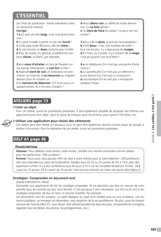 101
unité4Lessoldes,c’estparti!
[au choix du professeur : travail individuel à faire
en classe / à la maison]
Corrigé :
1 a Ce jean est très large. Il est trop grand pour
moi !
b Tu peux m’aider à porter ce sac très lourd ?
c Cette jupe coûte 90 euros, elle est chère !
d Je vais trouver un beau costume pour la fête.
e Pour les vestes, en général, je préfère les cou-
leurs claires. Le blanc, par exemple.
2 a Je viens d’acheter un livre de Flaubert sur
ma liseuse. Maintenant, je vais lire ce livre !
b Raphaël vient de voir un ordinateur en pro-
motion sur Internet. Il va retourner au magasin
demain pour en acheter un.
c Ils viennent de dépenser 127 euros pour un
appareil photo. Ils n’ont plus d’argent !
d Nous allons voir un défilé de mode demain
soir. Ça va être génial !
e Tu viens de faire les soldes ? Je peux voir tes
achats ?
3 a Il y a de la pluie, je prends mon parapluie !
b Il fait beau ! Vite, mes lunettes de soleil !
c Le ciel est gris, il y a beaucoup de nuages.
d En hiver, au Canada, il y a souvent de la neige,
c’est joli quand c’est tout blanc !
4 a un téléphone (Ce n’est pas une partie d’ordi-
nateur.)
b un portefeuille (Ce n’est pas un vêtement.)
c une liseuse (Ce n’est pas un accessoire.)
d une écharpe (Ce ne sert pas à transporter
quelque chose)
L’ESSENTIEL
.
ATELIERS  page 73
1 Créer un objet
Pour cet atelier, suivre les procédures proposées. Il sera également possible de proposer des thèmes aux
apprenants pour leur objet : pour la classe de français, pour les enfants, pour quand il fait beau, etc.
2 Utiliser une application pour choisir des vêtements
Cet atelier peut être réalisé sur plusieurs jours et peut être également donné comme projet de groupe à
réaliser à la maison. Pour la réalisation de cet atelier, suivre les procédures proposées.
DELF A1  page 46
Transcription
Homme : Pour célébrer notre amour, cette année, j’achète une montre connectée comme cadeau
pour ma petite amie ! Elle va adorer !
Femme : Vous aussi, vous pouvez offrir du rêve à votre chéri(e) pour la Saint-Valentin ! 200 profession-
nels vous attendent au salon de la bijouterie. Rendez-vous du 22 au 25 janvier de 9 h à 19 h, parc des
expositions à Paris. Il y a des conférences tous les jours à 15 h sur les nouvelles tendances. Entrée : 28 €
jusqu’au 15 janvier, 34 € à partir du 16 janvier. Vous pouvez réserver sur notre site www.salon-bijoux.fr
Stratégies : Comprendre un document oral
[travail individuel en classe]
Demander aux apprenants de lire les stratégies proposées. Ils ne devraient pas être en mesure de com-
prendre tous les conseils qui leur sont donnés. C’est pourquoi il sera nécessaire, une fois qu’ils ont lu les
stratégies proposées, de leur en faire un résumé simplifié. Par exemple :
Les documents sont les suivants : un petit dialogue au sujet d’un rendez-vous ou une invitation, une an-
nonce publique, un message sur répondeur, cinq situations de la vie quotidienne. De plus, pour la compré-
hension de l’oral du DELF A1, vous devez : être attentif pendant les deux écoutes, comprendre les consignes,
regarder tous les détails (les photos, les pictogrammes, etc.).
ATELIER TECH’
 