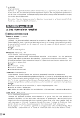 106
3 La phrase
[en groupe classe]
Demander à un apprenant volontaire de lire la phrase. Expliquer aux apprenants, ou leur demander, le sens
du mot heure. Puis leur demander quel est le rapport entre la phrase et le mot programme qui est dans le
titre de l’unité (un programme, par exemple un programme de télé, un programme de cinéma, suit souvent
des horaires plus ou moins précis).
Enfin, attirer l’attention des apprenants sur les objectifs et leur demander ce qu’ils vont savoir à la fin de
l’unité. Leur expliquer les objectifs si nécessaire.
DOCUMENTS  pages 76-77
A. Une journée bien remplie !
Entrée en matière – Question 1
[en groupe classe]
Demander à un apprenant de lire la question et les propositions a, b et c. Faire répondre en groupe classe.
Quand cela est fait, attirer l’attention des apprenants sur tout ce qui compose traditionnellement un article
de journal (le titre, la photo, le nom du magazine, le numéro du magazine, la date, la rubrique, le nom de
l’auteur de l’article).
Corrigé :
1 C’est un article de journal.
1re
Lecture – Questions 2-3-4
[travail individuel, correction en groupe classe]
Demander aux apprenants de lire, individuellement, la question 2 et les questions 3 et 4 ainsi que les pro-
positions a, b et c de chacune de ces deux questions. S’assurer de la compréhension des questions 2, 3 et
4. Puis laisser quelques instants aux apprenants pour lire le document et pour répondre aux questions. Faire
la correction en groupe classe.
Corrigé :
2 Lorraine habite à Nantes.
3 Lorraine est architecte.
4 Lorraine raconte sa journée.
2e
Lecture – Questions 5-6-7
[travail individuel, mise en commun avec un(e) autre apprenant(e), correction en groupe classe]
Demander à un apprenant volontaire de lire les questions 5 et 6. S’assurer de la compréhension de ces ques-
tions. Puis inviter un autre apprenant à lire la question 7 ainsi que les propositions de a à g. Expliquer la ques-
tion 7 et ses sept propositions au fur et à mesure. Puis laisser quelques instants aux apprenants pour relire
le document, répondre aux questions puis comparer avec leur voisin(e). Faire la correction en groupe classe.
Corrigé :
5 Lorraine travaille de 9 heures à 18 heures 30. Elle fait une pause-déjeuner à midi.
6 L’associé de Lorraine s’appelle Rémi.
7 g se réveiller – c se lever – e s’habiller – f se brosser les dents – d partir au travail – a se coucher – b s’endormir
IDÉE POUR LA CLASSE
[travail individuel /en groupe classe]
Demander aux apprenants de relever, individuellement ou en groupe classe, les autres activités quoti-
diennes de Lorraine qui sont dans le document mais pas dans les propositions a à g de la question 7 (Lor-
raine prend un bon petit déjeuner, elle prend une douche rapide, elle se coiffe, elle se maquille, elle lit ses
mails, elle prépare ses visites, elle s’occupe des clients de Rémi quand il n’est pas là, elle déjeune, elle se
promène dans le vieux Nantes, elle sort avec ses amis, elle rentre chez elle et elle fait la cuisine).
Ensuite, rappeler ou faire rappeler aux apprenants les conjugaisons des verbes prendre (unité 2 p. 40) et
faire (unité 3 p. 52) mentionnés dans les activités de Lorraine (elle prend une douche, elle fait la cuisine).
COMPRÉHENSION ÉCRITE
 