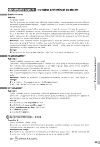 109
unité5C’estquoileprogramme ?
GRAMMAIRE  page 77  
les verbes pronominaux au présent
ÉCHAUFFEMENT
Activité 1
[en groupe classe]
Faire lire la consigne par un apprenant volontaire. Laisser quelques instants aux apprenants pour observer
les phrases et pour trouver la réponse. Corriger si nécessaire. À la fin de la correction, poser aux apprenants
les questions suivantes :
• Je, nous, tu, qu’est-ce que c’est ? ce sont des verbes ? ce sont des pronoms ? (Ce sont des pronoms.)
Ensuite, informer les apprenants que me (Je me prépare), nous (Nous nous retrouvons), s’ (Rémi s’occupe),
te (Tu te dépêches) sont aussi des pronoms et que les verbes qui se construisent avec deux pronoms s’ap-
pellent logiquement des verbes pronominaux. Attirer alors l’attention des apprenants sur le titre du point
de grammaire Les verbes pronominaux au présent.
Remarque : Il sera possible d’informer les apprenants qu’il existe des pronoms réfléchis (comme dans les
propositions a, c et d de l’activité 1), utilisés pour parler d’une action que le sujet fait sur lui-même et des
pronoms réciproques (comme dans la proposition b de l’activité 1), utilisés pour dire une action que deux
personnes ou plus font les unes avec les autres.
Corrigé:
1 Contrairement aux autres verbes, les verbes soulignés se construisent avec deux pronoms.
FONCTIONNEMENT
Activité 2
[travail individuel, correction en groupe classe]
Demander à un apprenant volontaire de lire la consigne. Puis laisser quelques instants aux apprenants pour
faire l’activité 2. Quand cela est fait, procéder à la correction en groupe classe. Vérifier enfin la compréhen-
sion du tableau en posant des questions. Par exemple :
• Les pronoms réfléchis pour il / elle, on et ils / elles sont identiques ou différents ? (Ils sont identiques : se.)
• Où se place la négation ? (Le ne de négation se place avant le pronom réfléchi et le pas se place après le
verbe.)
Remarque : Rappeler aux apprenants la conjugaison des verbes en –er qu’ils ont vu à l’unité 2 page 36.
Corrigé:
2 Tu te prépares – Nous nous préparons – Ils / Elles se préparent
Je m’occupe – Il / Elle /On s’occupe – Vous vous occupez
ENTRAÎNEMENT
Activité 3
[travail individuel, mise en commun avec un(e) autre apprenant(e), correction en groupe classe]
Demander à un apprenant de lire la consigne. Laisser quelques instants aux apprenants pour répondre et
pour comparer avec leur voisin(e) puis procéder à la correction en groupe classe.
Corrigé :
3 a Le dimanche, ils se préparent vers 10 h.
b Michel et Annick ne se réveillent pas à 6 h.
c Nous nous brossons les dents tous les soirs.
d Tu t’habilles quand ?
e Je ne me lève pas tard.
Question 4
[travail individuel à faire en classe]
Demander aux apprenants de lire la consigne. L’expliquer ou la faire expliquer si nécessaire. Puis laisser
quelques minutes aux apprenants pour rédiger leur production.
Proposition de corrigé :
5 Je me réveille à 7 h 30 le matin. Je me douche, je m’habille et je pars au travail à 8 h 30. J’arrive vers 9 h.
Je rentre chez moi à 18 h 30 et je fais la cuisine. Le soir, je me couche vers 23 h.
Voir
Cahier
d 
’activit
és
unité 5
exercices 1-2, page 43.
PRODUCTION ÉCRITE DELF
 