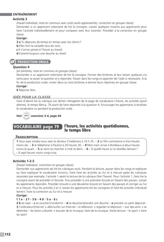 112
ENTRAÎNEMENT
Activité 3
[travail individuel, mise en commun avec un(e) autre apprenant(e), correction en groupe classe]
Demander à un apprenant volontaire de lire la consigne. Laisser quelques instants aux apprenants pour
faire l’activité individuellement et pour comparer avec leur voisin(e). Procéder à la correction en groupe
classe.
Corrigé :
3 a Tu déjeunes de temps en temps avec tes clients ?
b Elles font la vaisselle tous les soirs.
c Il n’arrive jamais à l’heure au travail.
d Il prend toujours une douche au réveil.
Question 4
[en binômes, mise en commun en groupe classe]
Demander à un apprenant volontaire de lire la consigne. Former des binômes et leur laisser quelques ins-
tants pour se poser la question et y répondre. Passer dans les rangs et apporter de l’aide si nécessaire. À la
fin de la production orale, inviter deux ou trois binômes à donner leurs réponses en groupe classe.
Corrigé :
4 Réponse libre.
IDÉE POUR LA CLASSE
Faire d’abord lire la rubrique Les tâches ménagères de la page de vocabulaire L’heure, les activités quoti-
diennes, le temps libre p. 79 avant de faire répondre à la question 4. Encourager les apprenants à réutiliser
le vocabulaire vu pendant la production orale.
Voir
Cahier
d 
’activit
és
unité 5
exercices 3-4, page 44.
VOCABULAIRE  page 79  
l’heure, les activités quotidiennes,
le temps libre
Transcription
1 Vous avez rendez-vous avec le docteur Chedemois à 16 h 35. – 2 Le film commence à trois heures
moins dix. – 3 Je téléphone à Pauline à 20 heures 30. – 4 Mon train arrive à Bordeaux à deux heures
moins le quart. – 5 Je viens te chercher à midi et demi. – 6 – À quelle heure tu te réveilles demain ?
– À sept heures moins vingt-cinq.
Activités 1-2-3
[travail individuel, correction en groupe classe]
Demander aux apprenants de lire les rubriques seuls. Pendant la lecture, passer dans les rangs et expliquer
ou faire expliquer le vocabulaire inconnu. Faire faire les activités au fur et à mesure après les rubriques
associées (par exemple, l’activité 1 après la lecture de la rubrique Dire l’heure). Pour l’activité 1, faire lire la
consigne avant de procéder à l’écoute. Puis procéder à une première écoute en faisant des pauses. Laisser
les apprenants répondre. Procéder ensuite à une deuxième écoute en faisant des pauses et corriger au fur
et à mesure. Pour les activités 2 et 3, laisser les apprenants lire les consignes et faire les activités individuel-
lement. Faire la correction au fur et à mesure.
Corrigé :
1 1 e – 2 f – 3 b – 4 d – 5 a – 6 c
2 b se raser – c se coucher / s’endormir – d se doucher / prendre une douche – e prendre un petit déjeuner
3 l’ordinateur / Internet → aller / surfer sur Internet – la télévision → regarder la télévision – voir des amis → se
détendre – les loisirs culturels → écouter de la musique, faire de la musique, lire / la lecture – le sport → faire
du sport
PRODUCTION ORALE
 