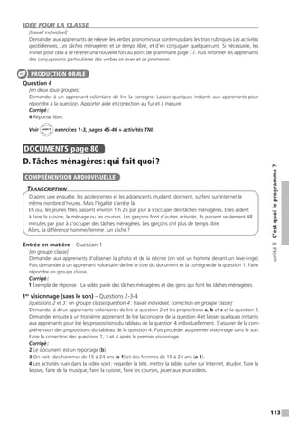 113
unité5C’estquoileprogramme ?
IDÉE POUR LA CLASSE
[travail individuel]
Demander aux apprenants de relever les verbes pronominaux contenus dans les trois rubriques Les activités
quotidiennes, Les tâches ménagères et Le temps libre, et d’en conjuguer quelques-uns. Si nécessaire, les
inviter pour cela à se référer une nouvelle fois au point de grammaire page 77. Puis informer les apprenants
des conjugaisons particulières des verbes se lever et se promener.
Question 4
[en deux sous-groupes]
Demander à un apprenant volontaire de lire la consigne. Laisser quelques instants aux apprenants pour
répondre à la question. Apporter aide et correction au fur et à mesure.
Corrigé :
4 Réponse libre.
Voir
Activités
ca
hier + T
NI
unité 5 exercices 1-3, pages 45-46 + activités TNI.
DOCUMENTS  page 80
D. Tâches ménagères : qui fait quoi ?
Transcription
D’après une enquête, les adolescentes et les adolescents étudient, dorment, surfent sur Internet le
même nombre d’heures. Mais l’égalité s’arrête là.
Eh oui, les jeunes filles passent environ 1 h 25 par jour à s’occuper des tâches ménagères. Elles aident
à faire la cuisine, le ménage ou les courses. Les garçons font d’autres activités. Ils passent seulement 48
minutes par jour à s’occuper des tâches ménagères. Les garçons ont plus de temps libre.
Alors, la différence homme / femme : un cliché ?
Entrée en matière – Question 1
[en groupe classe]
Demander aux apprenants d’observer la photo et de la décrire (on voit un homme devant un lave-linge).
Puis demander à un apprenant volontaire de lire le titre du document et la consigne de la question 1. Faire
répondre en groupe classe.
Corrigé :
1 Exemple de réponse : La vidéo parle des tâches ménagères et des gens qui font les tâches ménagères.
1er
visionnage (sans le son) – Questions 2-3-4
[questions 2 et 3 : en groupe classe / question 4 : travail individuel, correction en groupe classe]
Demander à deux apprenants volontaires de lire la question 2 et les propositions a, b et c et la question 3.
Demander ensuite à un troisième apprenant de lire la consigne de la question 4 et laisser quelques instants
aux apprenants pour lire les propositions du tableau de la question 4 individuellement. S’assurer de la com-
préhension des propositions du tableau de la question 4. Puis procéder au premier visionnage sans le son.
Faire la correction des questions 2, 3 et 4 après le premier visionnage.
Corrigé :
2 Le document est un reportage (b).
3 On voit : des hommes de 15 à 24 ans (a 1) et des femmes de 15 à 24 ans (a 1).
4 Les activités vues dans la vidéo sont : regarder la télé, mettre la table, surfer sur Internet, étudier, faire la
lessive, faire de la musique, faire la cuisine, faire les courses, jouer aux jeux vidéos.
PRODUCTION ORALE
COMPRÉHENSION AUDIOVISUELLE
 