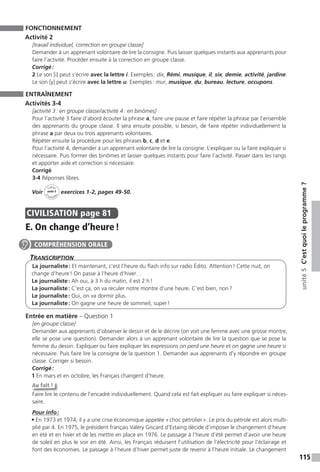 115
unité5C’estquoileprogramme ?
FONCTIONNEMENT
Activité 2
[travail individuel, correction en groupe classe]
Demander à un apprenant volontaire de lire la consigne. Puis laisser quelques instants aux apprenants pour
faire l’activité. Procéder ensuite à la correction en groupe classe.
Corrigé:
2 Le son [i] peut s’écrire avec la lettre i. Exemples: dix, Rémi, musique, il, six, demie, activité, jardine.
Le son [y] peut s’écrire avec la lettre u. Exemples: mur, musique, du, bureau, lecture, occupons.
ENTRAÎNEMENT
Activités 3-4
[activité 3: en groupe classe/activité 4: en binômes]
Pour l’activité 3 faire d’abord écouter la phrase a, faire une pause et faire répéter la phrase par l’ensemble
des apprenants du groupe classe. Il sera ensuite possible, si besoin, de faire répéter individuellement la
phrase a par deux ou trois apprenants volontaires.
Répéter ensuite la procédure pour les phrases b, c, d et e.
Pour l’activité 4, demander à un apprenant volontaire de lire la consigne. L’expliquer ou la faire expliquer si
nécessaire. Puis former des binômes et laisser quelques instants pour faire l’activité. Passer dans les rangs
et apporter aide et correction si nécessaire.
Corrigé
3-4 Réponses libres.
Voir
Cahier
d
’activit
és
unité 5
exercices 1-2, pages 49-50.
CIVILISATION page 81
E. On change d’heure!
TranscripTion
La journaliste: Et maintenant, c’est l’heure du flash info sur radio Édito. Attention! Cette nuit, on
change d’heure! On passe à l’heure d’hiver…
Le journaliste: Ah oui, à 3 h du matin, il est 2 h!
La journaliste: C’est ça, on va reculer notre montre d’une heure. C’est bien, non?
Le journaliste: Oui, on va dormir plus.
La journaliste: On gagne une heure de sommeil, super!
Entrée en matière – Question 1
[en groupe classe]
Demander aux apprenants d’observer le dessin et de le décrire (on voit une femme avec une grosse montre,
elle se pose une question). Demander alors à un apprenant volontaire de lire la question que se pose la
femme du dessin. Expliquer ou faire expliquer les expressions on perd une heure et on gagne une heure si
nécessaire. Puis faire lire la consigne de la question 1. Demander aux apprenants d’y répondre en groupe
classe. Corriger si besoin.
Corrigé:
1 En mars et en octobre, les Français changent d’heure.
Au fait !
Faire lire le contenu de l’encadré individuellement. Quand cela est fait expliquer ou faire expliquer si néces-
saire.
Pour info:
• En 1973 et 1974, il y a une crise économique appelée «choc pétrolier». Le prix du pétrole est alors multi-
plié par 4. En 1975, le président français Valéry Giscard d’Estaing décide d’imposer le changement d’heure
en été et en hiver et de les mettre en place en 1976. Le passage à l’heure d’été permet d’avoir une heure
de soleil en plus le soir en été. Ainsi, les Français réduisent l’utilisation de l’électricité pour l’éclairage et
font des économies. Le passage à l’heure d’hiver permet juste de revenir à l’heure initiale. Le changement
COMPRÉHENSION ORALE
 
