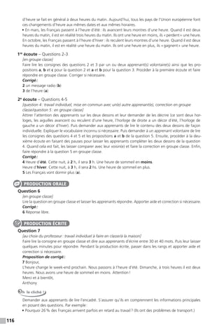 116
d’heure se fait en général à deux heures du matin. Aujourd’hui, tous les pays de l’Union européenne font
ces changements d’heure aux mêmes dates et aux mêmes horaires.
• En mars, les Français passent à l’heure d’été: ils avancent leurs montres d’une heure. Quand il est deux
heures du matin, il est en réalité trois heures du matin. Ils ont une heure en moins, ils «perdent» une heure.
En octobre, les Français passent à l’heure d’hiver: ils reculent leurs montres d’une heure. Quand il est deux
heures du matin, il est en réalité une heure du matin. Ils ont une heure en plus, ils «gagnent» une heure.
1re
écoute – Questions 2-3
[en groupe classe]
Faire lire les consignes des questions 2 et 3 par un ou deux apprenant(s) volontaire(s) ainsi que les pro-
positions a, b et c pour la question 2 et a et b pour la question 3. Procéder à la première écoute et faire
répondre en groupe classe. Corriger si nécessaire.
Corrigé:
2 un message radio (b)
3 de l’heure (a)
2e
écoute – Questions 4-5
[question 4: travail individuel, mise en commun avec un(e) autre apprenant(e), correction en groupe
classe/question 5: en groupe classe]
Attirer l’attention des apprenants sur les deux dessins et leur demander de les décrire (ce sont deux hor-
loges, les aiguilles avancent ou reculent d’une heure, l’horloge de droite a un décor d’été, l’horloge de
gauche a un décor d’hiver). Puis demander aux apprenants de lire le contenu des deux dessins de façon
individuelle. Expliquer le vocabulaire inconnu si nécessaire. Puis demander à un apprenant volontaire de lire
les consignes des questions 4 et 5 et les propositions a et b de la question 5. Ensuite, procéder à la deu-
xième écoute en faisant des pauses pour laisser les apprenants compléter les deux dessins de la question
4. Quand cela est fait, les laisser comparer avec leur voisin(e) et faire la correction en groupe classe. Enfin,
faire répondre à la question 5 en groupe classe.
Corrigé:
4 Heure d’été. Cette nuit, à 2 h, il sera 3 h. Une heure de sommeil en moins.
Heure d’hiver. Cette nuit, à 3 h, il sera 2 hs. Une heure de sommeil en plus.
5 Les Français vont dormir plus (a).
Question 6
[en groupe classe]
Lire la question en groupe classe et laisser les apprenants répondre. Apporter aide et correction si nécessaire.
Corrigé:
6 Réponse libre.
Question 7
[au choix du professeur: travail individuel à faire en classe/à la maison]
Faire lire la consigne en groupe classe et dire aux apprenants d’écrire entre 30 et 40 mots. Puis leur laisser
quelques minutes pour répondre. Pendant la production écrite, passer dans les rangs et apporter aide et
correction si nécessaire.
Proposition de corrigé:
7 Bonjour,
L’heure change le week-end prochain. Nous passons à l’heure d’été. Dimanche, à trois heures il est deux
heures. Nous avons une heure de sommeil en moins. Attention!
Merci et à bientôt,
Anthony
Oh le cliché !
Demander aux apprenants de lire l’encadré. S’assurer qu’ils en comprennent les informations principales
en posant des questions. Par exemple:
• Pourquoi 26% des Français arrivent parfois en retard au travail? (Ils ont des problèmes de transport.)
PRODUCTION ORALE
PRODUCTION ÉCRITE
 