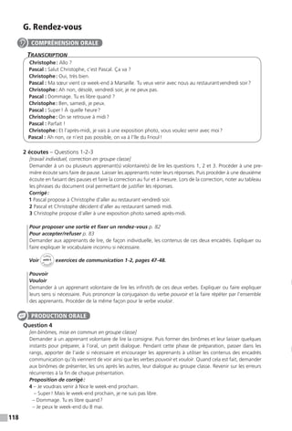 118
G. Rendez-vous
Transcription
Christophe : Allo ?
Pascal : Salut Christophe, c’est Pascal. Ça va ?
Christophe : Oui, très bien.
Pascal : Ma sœur vient ce week-end à Marseille. Tu veux venir avec nous au restaurant vendredi soir ?
Christophe : Ah non, désolé, vendredi soir, je ne peux pas.
Pascal : Dommage. Tu es libre quand ?
Christophe : Ben, samedi, je peux.
Pascal : Super ! À  quelle heure ?
Christophe : On se retrouve à midi ?
Pascal : Parfait !
Christophe : Et l’après-midi, je vais à une exposition photo, vous voulez venir avec moi ?
Pascal : Ah non, ce n’est pas possible, on va à l’île du Frioul !
2 écoutes – Questions 1-2-3
[travail individuel, correction en groupe classe]
Demander à un ou plusieurs apprenant(s) volontaire(s) de lire les questions 1, 2 et 3. Procéder à une pre-
mière écoute sans faire de pause. Laisser les apprenants noter leurs réponses. Puis procéder à une deuxième
écoute en faisant des pauses et faire la correction au fur et à mesure. Lors de la correction, noter au tableau
les phrases du document oral permettant de justifier les réponses.
Corrigé :
1 Pascal propose à Christophe d’aller au restaurant vendredi soir.
2 Pascal et Christophe décident d’aller au restaurant samedi midi.
3 Christophe propose d’aller à une exposition photo samedi après-midi.
Pour proposer une sortie et fixer un rendez-vous p. 82
Pour accepter / refuser p. 83
Demander aux apprenants de lire, de façon individuelle, les contenus de ces deux encadrés. Expliquer ou
faire expliquer le vocabulaire inconnu si nécessaire.
Voir
Cahier
d 
’activit
és
unité 5
exercices de communication 1-2, pages 47-48.
Pouvoir
Vouloir
Demander à un apprenant volontaire de lire les infinitifs de ces deux verbes. Expliquer ou faire expliquer
leurs sens si nécessaire. Puis prononcer la conjugaison du verbe pouvoir et la faire répéter par l’ensemble
des apprenants. Procéder de la même façon pour le verbe vouloir.
Question 4
[en binômes, mise en commun en groupe classe]
Demander à un apprenant volontaire de lire la consigne. Puis former des binômes et leur laisser quelques
instants pour préparer, à l’oral, un petit dialogue. Pendant cette phase de préparation, passer dans les
rangs, apporter de l’aide si nécessaire et encourager les apprenants à utiliser les contenus des encadrés
communication qu’ils viennent de voir ainsi que les verbes pouvoir et vouloir. Quand cela est fait, demander
aux binômes de présenter, les uns après les autres, leur dialogue au groupe classe. Revenir sur les erreurs
récurrentes à la fin de chaque présentation.
Proposition de corrigé :
4 – Je voudrais venir à Nice le week-end prochain.
	– Super ! Mais le week-end prochain, je ne suis pas libre.
– Dommage. Tu es libre quand ?
– Je peux le week-end du 8 mai.
COMPRÉHENSION ORALE
PRODUCTION ORALE
 