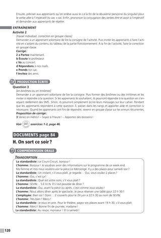 120
Ensuite, préciser aux apprenants qu’on enlève aussi le s à la fin de la deuxième personne du singulier pour
le verbe aller à l’impératif (tu vas → va). Enfin, prononcer la conjugaison des verbes être et avoir à l’impératif
et demander aux apprenants de répéter.
ENTRAÎNEMENT
Activité 2
[travail individuel, correction en groupe classe]
Demander à un apprenant volontaire de lire la consigne de l’activité. Puis inviter les apprenants à faire l’acti-
vité en s’aidant du contenu du tableau de la partie Fonctionnement. À la fin de l’activité, faire la correction
en groupe classe.
Corrigé :
2 a Partez maintenant.
b Écoute le professeur.
c Va au concert.
d Répondons à nos mails.
e Prends ton sac.
f Invitez des amis.
Question 3
[en binômes ou en trinômes]
Demander à un apprenant volontaire de lire la consigne. Puis former des binômes ou des trinômes et les
inviter à répondre à la question. Si les apprenants le souhaitent, ils pourront répondre à la question en s’en-
voyant réellement des SMS. Sinon, ils pourront simplement écrire leurs messages sur leur cahier. Pendant
que les apprenants répondent à cette question 3, passer dans les rangs et apporter aide et correction si
nécessaire. Quand les apprenants ont fini de répondre, revenir en groupe classe sur les erreurs récurrentes.
Proposition de corrigé :
3 Venez en métro ! – Soyez à l’heure ! – Apportez des boissons !
Voir
Cahier
d 
’activit
és
unité 5
exercices 1-2, page 46.
DOCUMENTS  page 84
H. On sort ce soir ?
Transcription
La standardiste : Le Court-Circuit, bonjour !
L’homme : Bonjour ! Je voudrais avoir des informations sur le programme de ce week-end.
Ma femme et moi nous voulons voir la pièce Le Mensonge. Il y a des places pour samedi soir ?
La standardiste : Un instant, s’il vous plaît, je regarde… Oui, vous voulez 2 places ?
L’homme : Oui, c’est ça !
La standardiste : Quel est votre nom, s’il vous plaît ?
L’homme : SEVIN… S.E.V.I.N. Et c’est possible de dîner ?
La standardiste : Oui, avant la pièce ou après, c’est comme vous voulez !
L’homme : Nous allons dîner après le spectacle. Je peux réserver une table pour 22 h 30 ?
L’employée : Bien sûr ! Donc… 2 couverts pour le 24 juin à 22 h 30 au nom de SEVIN.
L’homme : Très bien ! Merci !
La standardiste : Je vous en prie. Pour le théâtre, payez vos places avant 19 h 30, s’il vous plaît.
L’homme : Merci ! Bonne fin de journée, madame !
La standardiste : Au revoir, monsieur ! Et à samedi !
PRODUCTION ÉCRITE
COMPRÉHENSION ORALE
 