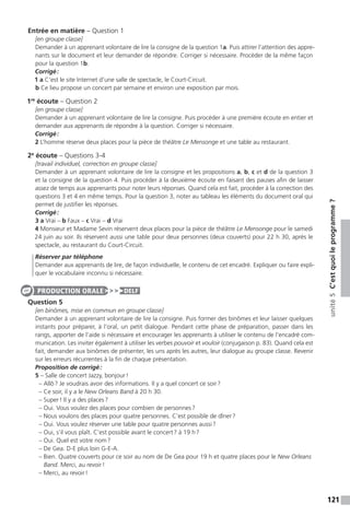 121
unité5C’estquoileprogramme ?
Entrée en matière – Question 1
[en groupe classe]
Demander à un apprenant volontaire de lire la consigne de la question 1a. Puis attirer l’attention des appre-
nants sur le document et leur demander de répondre. Corriger si nécessaire. Procéder de la même façon
pour la question 1b.
Corrigé :
1 a C’est le site Internet d’une salle de spectacle, le Court-Circuit.
b Ce lieu propose un concert par semaine et environ une exposition par mois.
1re
écoute – Question 2
[en groupe classe]
Demander à un apprenant volontaire de lire la consigne. Puis procéder à une première écoute en entier et
demander aux apprenants de répondre à la question. Corriger si nécessaire.
Corrigé :
2 L’homme réserve deux places pour la pièce de théâtre Le Mensonge et une table au restaurant.
2e
écoute – Questions 3-4
[travail individuel, correction en groupe classe]
Demander à un apprenant volontaire de lire la consigne et les propositions a, b, c et d de la question 3
et la consigne de la question 4. Puis procéder à la deuxième écoute en faisant des pauses afin de laisser
assez de temps aux apprenants pour noter leurs réponses. Quand cela est fait, procéder à la correction des
questions 3 et 4 en même temps. Pour la question 3, noter au tableau les éléments du document oral qui
permet de justifier les réponses.
Corrigé :
3 a Vrai – b Faux – c Vrai – d Vrai
4 Monsieur et Madame Sevin réservent deux places pour la pièce de théâtre Le Mensonge pour le samedi
24 juin au soir. Ils réservent aussi une table pour deux personnes (deux couverts) pour 22 h 30, après le
spectacle, au restaurant du Court-Circuit.
Réserver par téléphone
Demander aux apprenants de lire, de façon individuelle, le contenu de cet encadré. Expliquer ou faire expli-
quer le vocabulaire inconnu si nécessaire.
Question 5
[en binômes, mise en commun en groupe classe]
Demander à un apprenant volontaire de lire la consigne. Puis former des binômes et leur laisser quelques
instants pour préparer, à l’oral, un petit dialogue. Pendant cette phase de préparation, passer dans les
rangs, apporter de l’aide si nécessaire et encourager les apprenants à utiliser le contenu de l’encadré com-
munication. Les inviter également à utiliser les verbes pouvoir et vouloir (conjugaison p. 83). Quand cela est
fait, demander aux binômes de présenter, les uns après les autres, leur dialogue au groupe classe. Revenir
sur les erreurs récurrentes à la fin de chaque présentation.
Proposition de corrigé :
5 – Salle de concert Jazzy, bonjour !
– Allô ? Je voudrais avoir des informations. Il y a quel concert ce soir ?
– Ce soir, il y a le New Orleans Band à 20 h 30.
– Super ! Il y a des places ?
– Oui. Vous voulez des places pour combien de personnes ?
– Nous voulons des places pour quatre personnes. C’est possible de dîner ?
– Oui. Vous voulez réserver une table pour quatre personnes aussi ?
– Oui, s’il vous plaît. C’est possible avant le concert ? à 19 h ?
– Oui. Quel est votre nom ?
– De Gea. D-E plus loin G-E-A.
– Bien. Quatre couverts pour ce soir au nom de De Gea pour 19 h et quatre places pour le New Orleans
Band. Merci, au revoir !
– Merci, au revoir !
PRODUCTION ORALE DELF
 