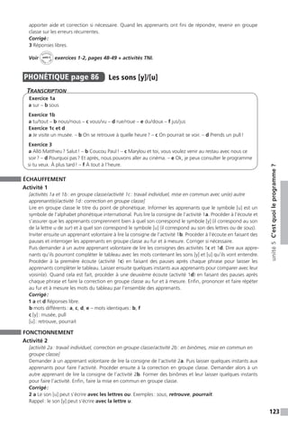 123
unité5C’estquoileprogramme ?
apporter aide et correction si nécessaire. Quand les apprenants ont fini de répondre, revenir en groupe
classe sur les erreurs récurrentes.
Corrigé :
3 Réponses libres.
Voir
Activités
ca
hier + T
NI
unité 5 exercices 1-2, pages 48-49 + activités TNI.
PHONÉTIQUE  page 86  
Les sons [y]/[u]
Transcription
Exercice 1a
a sur – b sous
Exercice 1b
a tu / tout – b nous / nous – c vous / vu – d rue / roue – e du / doux – f jus / jus
Exercice 1c et d
a Je visite un musée. – b On se retrouve à quelle heure ? – c On pourrait se voir. – d Prends un pull !
Exercice 3
a Allô Matthieu ? Salut ! – b Coucou Paul ! – c Marylou et toi, vous voulez venir au restau avec nous ce
soir ? – d Pourquoi pas ? Et après, nous pouvons aller au cinéma. – e Ok, je peux consulter le ­programme
si tu veux. À plus tard ! – f À tout à l’heure.
ÉCHAUFFEMENT
Activité 1
[activités 1a et 1b : en groupe classe / activité 1c : travail individuel, mise en commun avec un(e) autre
apprenant(e) / activité 1d : correction en groupe classe]
Lire en groupe classe le titre du point de phonétique. Informer les apprenants que le symbole [u] est un
symbole de l’alphabet phonétique international. Puis lire la consigne de l’activité 1a. Procéder à l’écoute et
s’assurer que les apprenants comprennent bien à quel son correspond le symbole [y] (il correspond au son
de la lettre u de sur) et à quel son correspond le symbole [u] (il correspond au son des lettres ou de sous).
Inviter ensuite un apprenant volontaire à lire la consigne de l’activité 1b. Procéder à l’écoute en faisant des
pauses et interroger les apprenants en groupe classe au fur et à mesure. Corriger si nécessaire.
Puis demander à un autre apprenant volontaire de lire les consignes des activités 1c et 1d. Dire aux appre-
nants qu’ils pourront compléter le tableau avec les mots contenant les sons [y] et [u] qu’ils vont entendre.
Procéder à la première écoute (activité 1c) en faisant des pauses après chaque phrase pour laisser les
apprenants compléter le tableau. Laisser ensuite quelques instants aux apprenants pour comparer avec leur
voisin(e). Quand cela est fait, procéder à une deuxième écoute (activité 1d) en faisant des pauses après
chaque phrase et faire la correction en groupe classe au fur et à mesure. Enfin, prononcer et faire répéter
au fur et à mesure les mots du tableau par l’ensemble des apprenants.
Corrigé :
1 a et d Réponses libre.
b mots différents : a, c, d, e – mots identiques : b, f
c [y] : musée, pull
[u] : retrouve, pourrait
FONCTIONNEMENT
Activité 2
[activité 2a : travail individuel, correction en groupe classe / activité 2b : en binômes, mise en commun en
groupe classe]
Demander à un apprenant volontaire de lire la consigne de l’activité 2a. Puis laisser quelques instants aux
apprenants pour faire l’activité. Procéder ensuite à la correction en groupe classe. Demander alors à un
autre apprenant de lire la consigne de l’activité 2b. Former des binômes et leur laisser quelques instants
pour faire l’activité. Enfin, faire la mise en commun en groupe classe.
Corrigé :
2 a Le son [u] peut s’écrire avec les lettres ou. Exemples : sous, retrouve, pourrait.
Rappel : le son [y] peut s’écrire avec la lettre u.
 