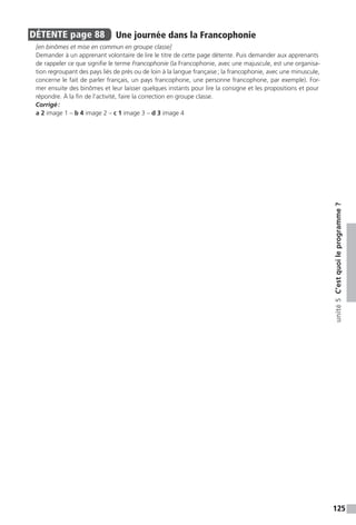 125
unité5C’estquoileprogramme ?
DÉTENTE  page 88  
Une journée dans la Francophonie
[en binômes et mise en commun en groupe classe]
Demander à un apprenant volontaire de lire le titre de cette page détente. Puis demander aux apprenants
de rappeler ce que signifie le terme Francophonie (la Francophonie, avec une majuscule, est une organisa-
tion regroupant des pays liés de près ou de loin à la langue française ; la francophonie, avec une minuscule,
concerne le fait de parler français, un pays francophone, une personne francophone, par exemple). For-
mer ensuite des binômes et leur laisser quelques instants pour lire la consigne et les propositions et pour
répondre. À la fin de l’activité, faire la correction en groupe classe.
Corrigé :
a 2 image 1 – b 4 image 2 – c 1 image 3 – d 3 image 4
 