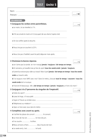 126
TEST Unité 5
©LesÉditionsDidier,2016
Nom : �������������������������������������������������������������������������������������������������������������������
Prénom : ��������������������������������������������������������������������������������������������������������������
1 Conjuguez les verbes entre parenthèses.
a Le matin, ils (se réveiller) à 7 h.
.....................................................................................................................
b Il lit ses emails le matin et il (s’occuper) de ses clients l’après-midi.
.....................................................................................................................
c On (se coiffer) après la douche.
.....................................................................................................................
d Vous (ne pas se coucher) à 23 h.
.....................................................................................................................
e Nous (ne pas s’habiller) avant le petit déjeuner mais après.
.....................................................................................................................
2 Choisissez la bonne réponse.
a Je n’aime pas la viande. Je n’en mange jamais / toujours / de temps en temps.
b En semaine, je travaille mais je fais du sport tous les week-ends / jamais / toujours.
c Il prend sa voiture pour aller au travail. Mais il part jamais / de temps en temps / tous les week-
ends au travail à vélo.
d J’ai toujours mon MP3 avec moi ! Dans le métro, j’écoute tout le temps / souvent / tous les
week-ends de la musique.
e Francine lit beaucoup : elle a de temps en temps / jamais / toujours un livre à la main !
3 Conjuguez à la 2e
 personne du singulier de l’impératif.
a Faites du sport ! .....................................................................................................
b Lavez le linge, s’il vous plaît. ..................................................................................
c Soyez à l’heure au rendez-vous. .............................................................................
d Téléphonez au médecin ! .......................................................................................
e Ayez un livre avec vous dans le métro. ...................................................................
4 Complétez avec avant ou après.
a J’achète les places de concert ................. le concert.
b Le mois de mai est ................. le mois de juin.
c Il se couche ................. le dîner.
d Nous arrivons à Paris ................. deux heures de train.
e Le week-end, c’est ................. le lundi.
…… / 40
GRAMMAIRE
…… / 5
…… / 5
…… / 5
…… / 5
 